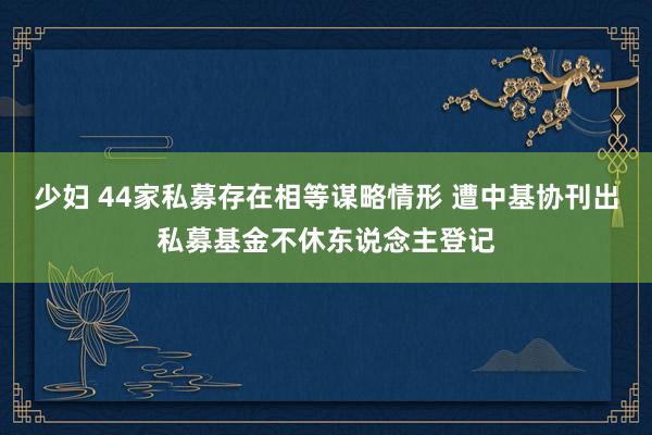 少妇 44家私募存在相等谋略情形 遭中基协刊出私募基金不休东说念主登记