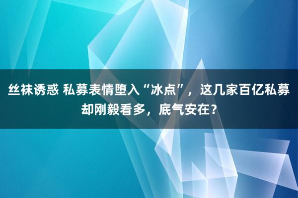 丝袜诱惑 私募表情堕入“冰点”，这几家百亿私募却刚毅看多，底气安在？