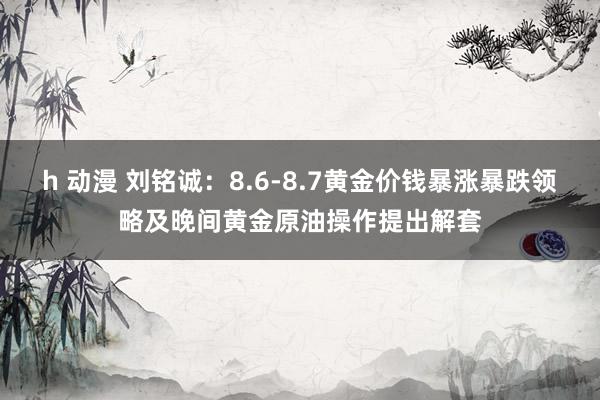 h 动漫 刘铭诚：8.6-8.7黄金价钱暴涨暴跌领略及晚间黄金原油操作提出解套