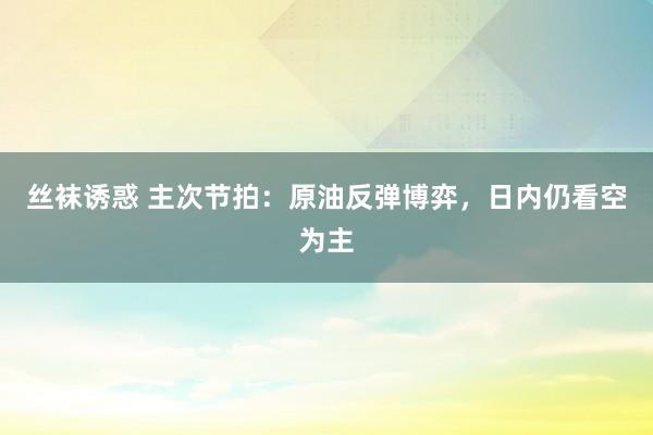 丝袜诱惑 主次节拍：原油反弹博弈，日内仍看空为主