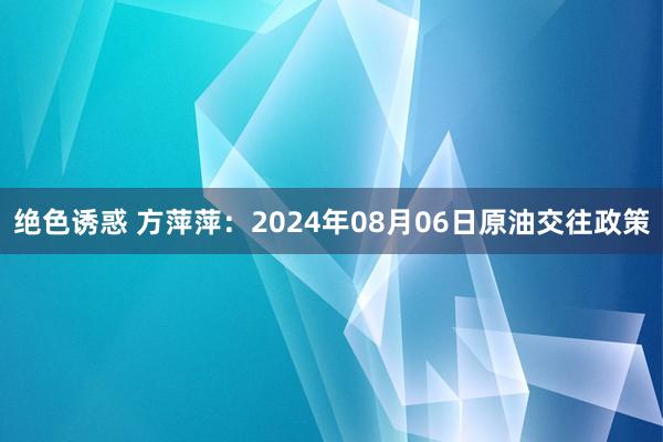 绝色诱惑 方萍萍：2024年08月06日原油交往政策