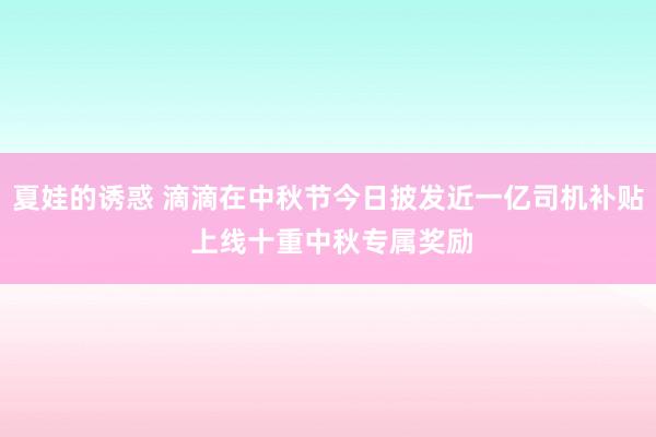 夏娃的诱惑 滴滴在中秋节今日披发近一亿司机补贴 上线十重中秋专属奖励