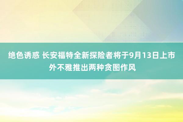 绝色诱惑 长安福特全新探险者将于9月13日上市 外不雅推出两种贪图作风