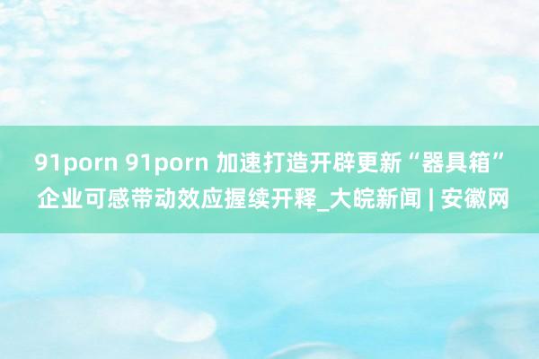 91porn 91porn 加速打造开辟更新“器具箱” 企业可感带动效应握续开释_大皖新闻 | 安徽网