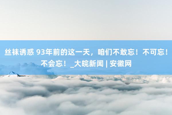 丝袜诱惑 93年前的这一天，咱们不敢忘！不可忘！不会忘！_大皖新闻 | 安徽网