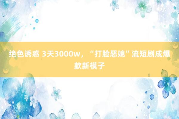 绝色诱惑 3天3000w，“打脸恶媳”流短剧成爆款新模子