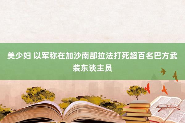 美少妇 以军称在加沙南部拉法打死超百名巴方武装东谈主员