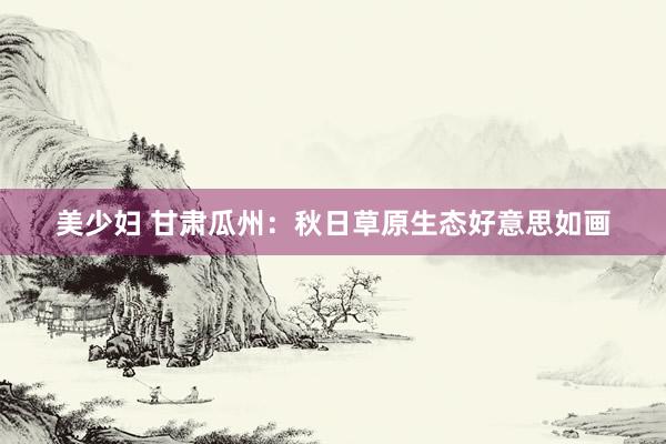 美少妇 甘肃瓜州：秋日草原生态好意思如画