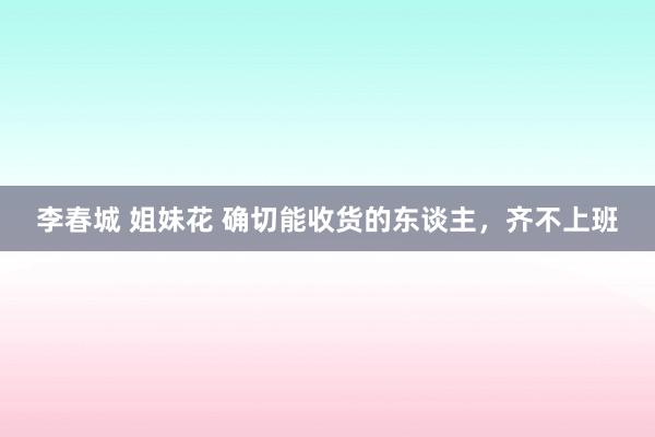 李春城 姐妹花 确切能收货的东谈主，齐不上班