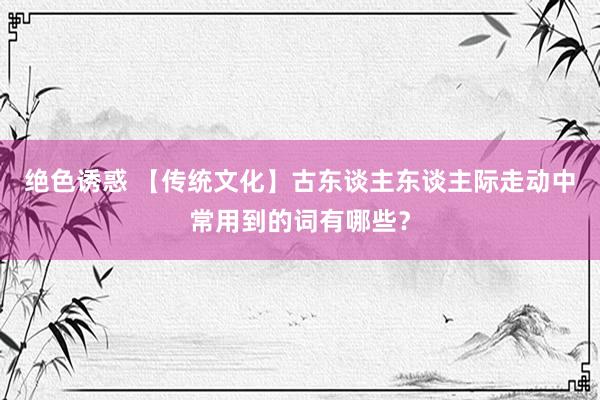 绝色诱惑 【传统文化】古东谈主东谈主际走动中常用到的词有哪些？