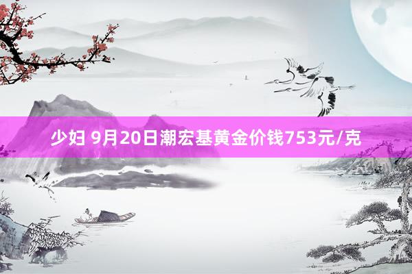 少妇 9月20日潮宏基黄金价钱753元/克