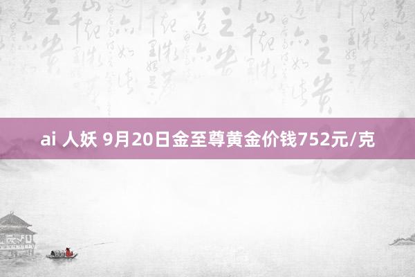 ai 人妖 9月20日金至尊黄金价钱752元/克