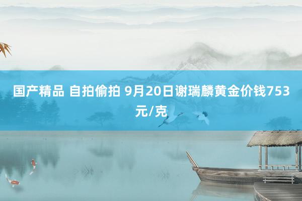 国产精品 自拍偷拍 9月20日谢瑞麟黄金价钱753元/克