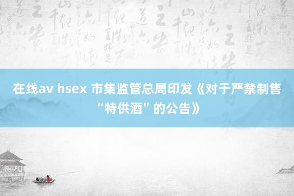 在线av hsex 市集监管总局印发《对于严禁制售“特供酒”的公告》