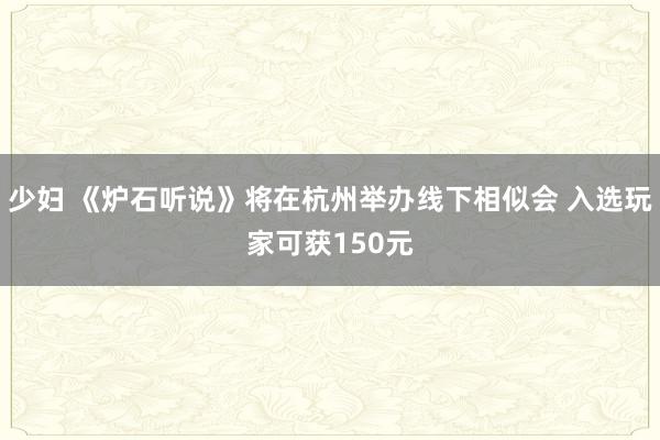 少妇 《炉石听说》将在杭州举办线下相似会 入选玩家可获150元