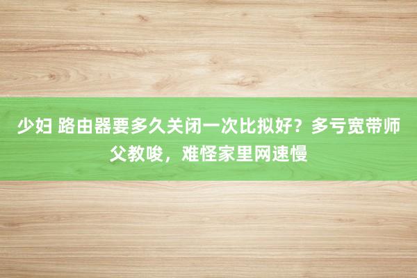 少妇 路由器要多久关闭一次比拟好？多亏宽带师父教唆，难怪家里网速慢