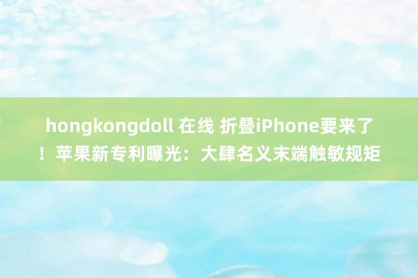 hongkongdoll 在线 折叠iPhone要来了！苹果新专利曝光：大肆名义末端触敏规矩