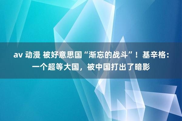 av 动漫 被好意思国“渐忘的战斗”！基辛格：一个超等大国，被中国打出了暗影