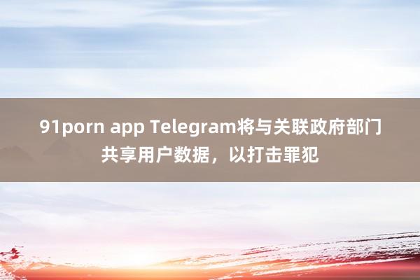 91porn app Telegram将与关联政府部门共享用户数据，以打击罪犯