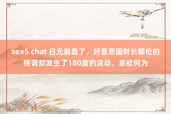 sex5 chat 日元崩盘了，好意思国财长耶伦的格调却发生了180度的滚动，意欲何为