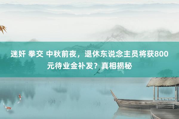 迷奸 拳交 中秋前夜，退休东说念主员将获800元待业金补发？真相揭秘