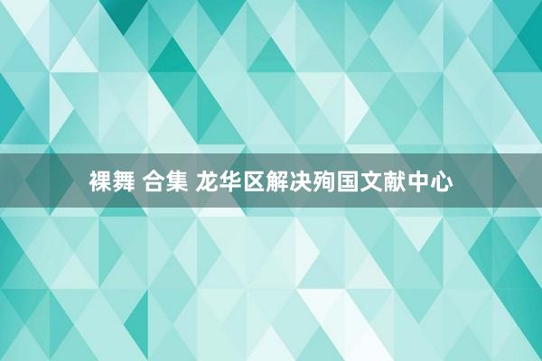 裸舞 合集 龙华区解决殉国文献中心