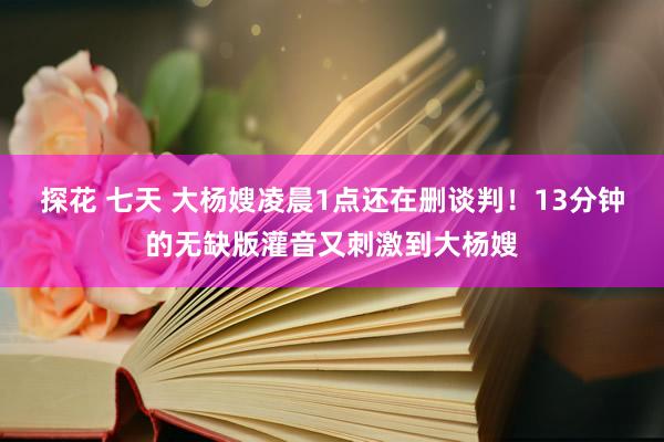 探花 七天 大杨嫂凌晨1点还在删谈判！13分钟的无缺版灌音又刺激到大杨嫂