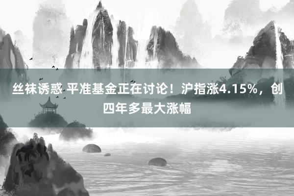 丝袜诱惑 平准基金正在讨论！沪指涨4.15%，创四年多最大涨幅