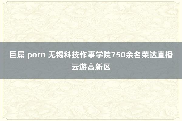 巨屌 porn 无锡科技作事学院750余名荣达直播云游高新区