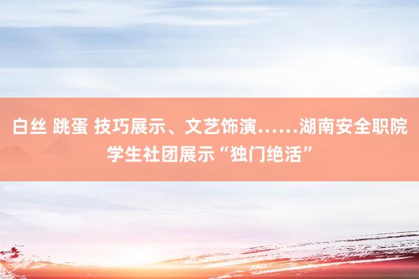 白丝 跳蛋 技巧展示、文艺饰演……湖南安全职院学生社团展示“独门绝活”