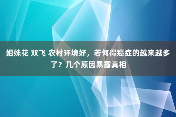 姐妹花 双飞 农村环境好，若何得癌症的越来越多了？几个原因暴露真相