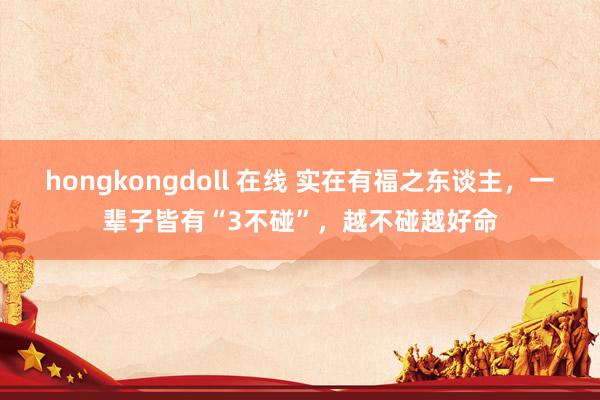 hongkongdoll 在线 实在有福之东谈主，一辈子皆有“3不碰”，越不碰越好命