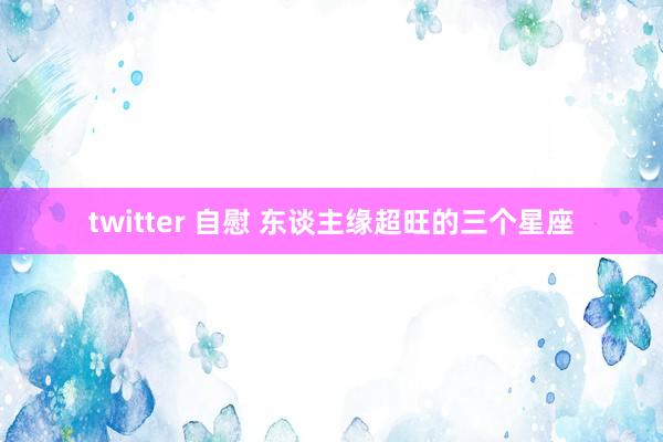 twitter 自慰 东谈主缘超旺的三个星座