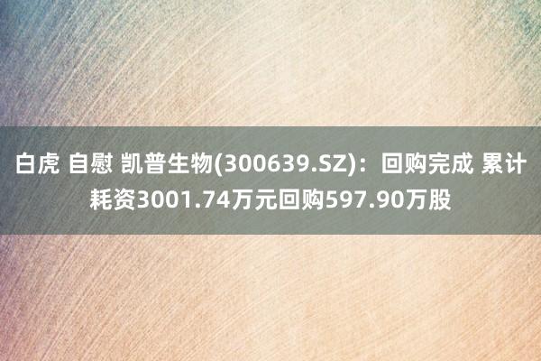 白虎 自慰 凯普生物(300639.SZ)：回购完成 累计耗资3001.74万元回购597.90万股