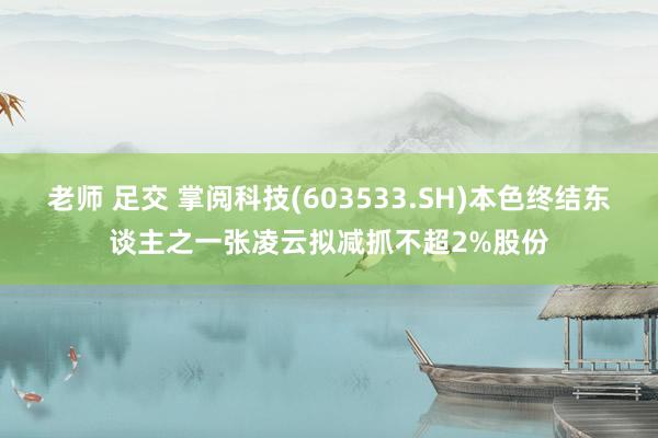 老师 足交 掌阅科技(603533.SH)本色终结东谈主之一张凌云拟减抓不超2%股份