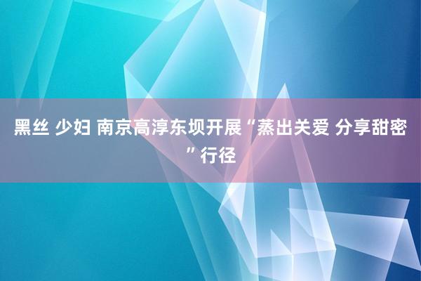 黑丝 少妇 南京高淳东坝开展“蒸出关爱 分享甜密”行径