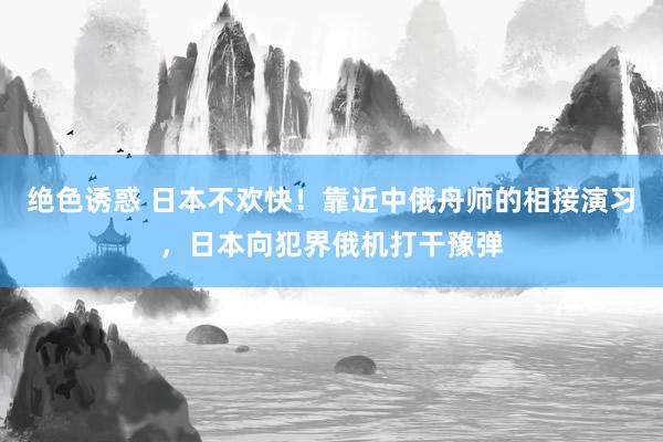 绝色诱惑 日本不欢快！靠近中俄舟师的相接演习，日本向犯界俄机打干豫弹