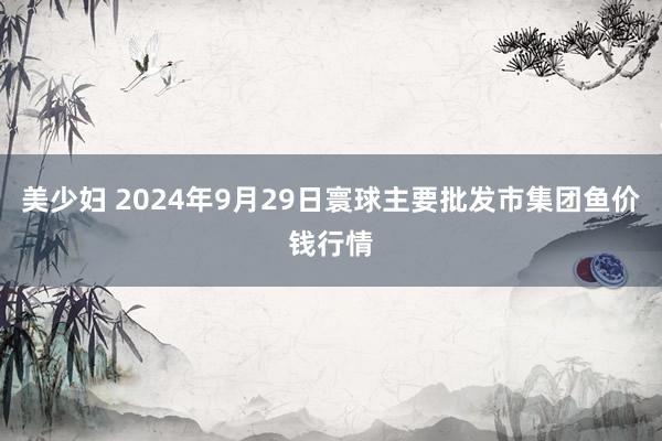 美少妇 2024年9月29日寰球主要批发市集团鱼价钱行情