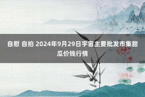 自慰 自拍 2024年9月29日宇宙主要批发市集甜瓜价钱行情