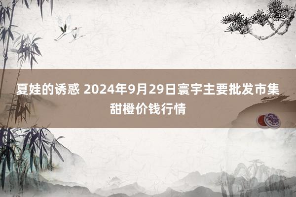 夏娃的诱惑 2024年9月29日寰宇主要批发市集甜橙价钱行情