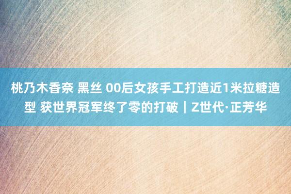 桃乃木香奈 黑丝 00后女孩手工打造近1米拉糖造型 获世界冠军终了零的打破｜Z世代·正芳华