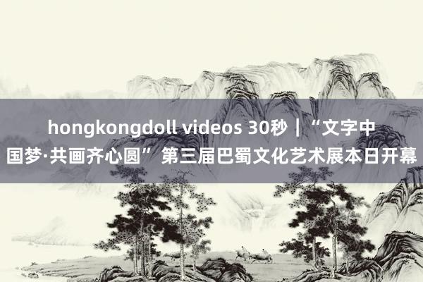 hongkongdoll videos 30秒｜“文字中国梦·共画齐心圆” 第三届巴蜀文化艺术展本日开幕