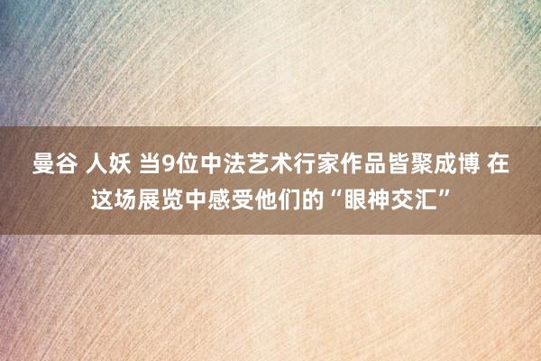 曼谷 人妖 当9位中法艺术行家作品皆聚成博 在这场展览中感受他们的“眼神交汇”