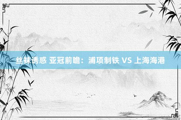 丝袜诱惑 亚冠前瞻：浦项制铁 VS 上海海港