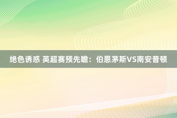 绝色诱惑 英超赛预先瞻：伯恩茅斯VS南安普顿