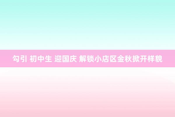 勾引 初中生 迎国庆 解锁小店区金秋掀开样貌