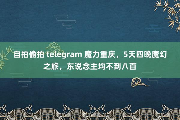 自拍偷拍 telegram 魔力重庆，5天四晚魔幻之旅，东说念主均不到八百