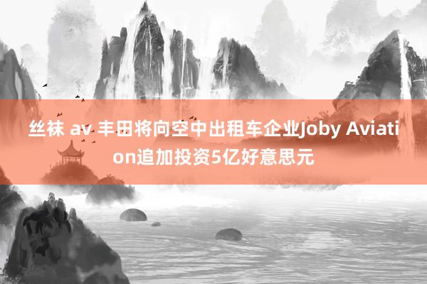 丝袜 av 丰田将向空中出租车企业Joby Aviation追加投资5亿好意思元