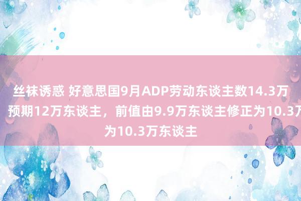 丝袜诱惑 好意思国9月ADP劳动东谈主数14.3万东谈主，预期12万东谈主，前值由9.9万东谈主修正为10.3万东谈主