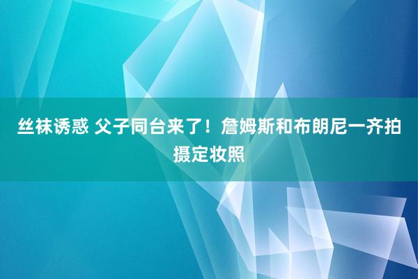 丝袜诱惑 父子同台来了！詹姆斯和布朗尼一齐拍摄定妆照